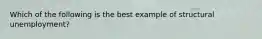 Which of the following is the best example of structural unemployment?