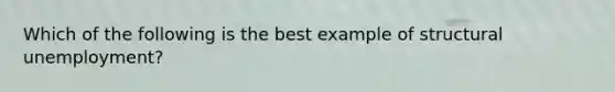 Which of the following is the best example of structural unemployment?