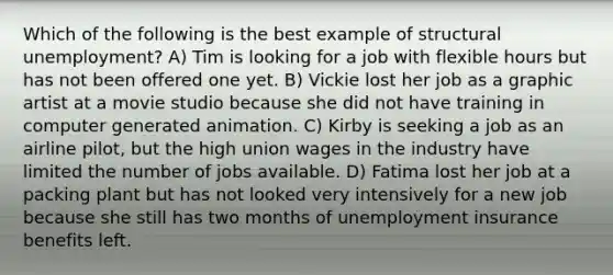 Which of the following is the best example of structural unemployment? A) Tim is looking for a job with flexible hours but has not been offered one yet. B) Vickie lost her job as a graphic artist at a movie studio because she did not have training in computer generated animation. C) Kirby is seeking a job as an airline pilot, but the high union wages in the industry have limited the number of jobs available. D) Fatima lost her job at a packing plant but has not looked very intensively for a new job because she still has two months of unemployment insurance benefits left.