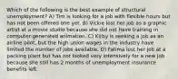 Which of the following is the best example of structural unemployment? A) Tim is looking for a job with flexible hours but has not been offered one yet. B) Vickie lost her job as a graphic artist at a movie studio because she did not have training in computer-generated animation. C) Kirby is seeking a job as an airline pilot, but the high union wages in the industry have limited the number of jobs available. D) Fatima lost her job at a packing plant but has not looked very intensively for a new job because she still has 2 months of unemployment insurance benefits left.