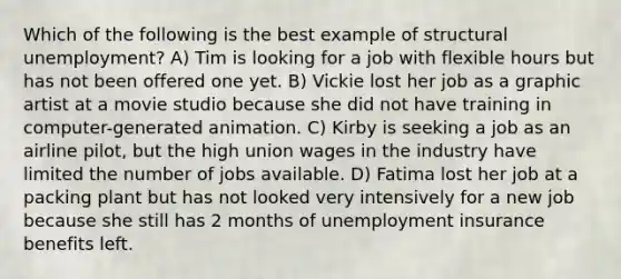 Which of the following is the best example of structural unemployment? A) Tim is looking for a job with flexible hours but has not been offered one yet. B) Vickie lost her job as a graphic artist at a movie studio because she did not have training in computer-generated animation. C) Kirby is seeking a job as an airline pilot, but the high union wages in the industry have limited the number of jobs available. D) Fatima lost her job at a packing plant but has not looked very intensively for a new job because she still has 2 months of unemployment insurance benefits left.