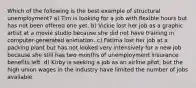 Which of the following is the best example of structural unemployment? a) Tim is looking for a job with flexible hours but has not been offered one yet. b) Vickie lost her job as a graphic artist at a movie studio because she did not have training in computer-generated animation. c) Fatima lost her job at a packing plant but has not looked very intensively for a new job because she still has two months of unemployment insurance benefits left. d) Kirby is seeking a job as an airline pilot, but the high union wages in the industry have limited the number of jobs available.