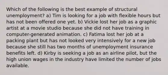 Which of the following is the best example of structural unemployment? a) Tim is looking for a job with flexible hours but has not been offered one yet. b) Vickie lost her job as a graphic artist at a movie studio because she did not have training in computer-generated animation. c) Fatima lost her job at a packing plant but has not looked very intensively for a new job because she still has two months of unemployment insurance benefits left. d) Kirby is seeking a job as an airline pilot, but the high union wages in the industry have limited the number of jobs available.