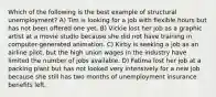 Which of the following is the best example of structural unemployment? A) Tim is looking for a job with flexible hours but has not been offered one yet. B) Vickie lost her job as a graphic artist at a movie studio because she did not have training in computer-generated animation. C) Kirby is seeking a job as an airline pilot, but the high union wages in the industry have limited the number of jobs available. D) Fatima lost her job at a packing plant but has not looked very intensively for a new job because she still has two months of unemployment insurance benefits left.