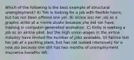 Which of the following is the best example of structural unemployment? A) Tim is looking for a job with flexible hours, but has not been offered one yet. B) Vickie lost her job as a graphic artist at a movie studio because she did not have training in computer-generated animation. C) Kirby is seeking a job as an airline pilot, but the high union wages in the airline industry have limited the number of jobs available. D) Fatima lost her job at a packing plant, but has not looked intensively for a new job because she still has two months of unemployment insurance benefits left.