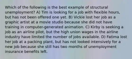 Which of the following is the best example of structural unemployment? A) Tim is looking for a job with flexible hours, but has not been offered one yet. B) Vickie lost her job as a graphic artist at a movie studio because she did not have training in computer-generated animation. C) Kirby is seeking a job as an airline pilot, but the high union wages in the airline industry have limited the number of jobs available. D) Fatima lost her job at a packing plant, but has not looked intensively for a new job because she still has two months of unemployment insurance benefits left.