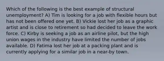 Which of the following is the best example of structural unemployment? A) Tim is looking for a job with flexible hours but has not been offered one yet. B) Vickie lost her job as a graphic artist and is close to retirement so had decided to leave the work force. C) Kirby is seeking a job as an airline pilot, but the high union wages in the industry have limited the number of jobs available. D) Fatima lost her job at a packing plant and is currently applying for a similar job in a near-by town.