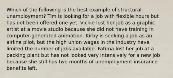 Which of the following is the best example of structural unemployment? Tim is looking for a job with flexible hours but has not been offered one yet. Vickie lost her job as a graphic artist at a movie studio because she did not have training in computer-generated animation. Kirby is seeking a job as an airline pilot, but the high union wages in the industry have limited the number of jobs available. Fatima lost her job at a packing plant but has not looked very intensively for a new job because she still has two months of unemployment insurance benefits left.