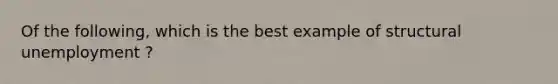 Of the following, which is the best example of structural unemployment ?