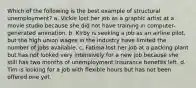 Which of the following is the best example of structural unemployment? a. Vickie lost her job as a graphic artist at a movie studio because she did not have training in computer-generated animation. b. Kirby is seeking a job as an airline pilot, but the high union wages in the industry have limited the number of jobs available. c. Fatima lost her job at a packing plant but has not looked very intensively for a new job because she still has two months of unemployment insurance benefits left. d. Tim is looking for a job with flexible hours but has not been offered one yet.