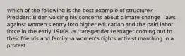 Which of the following is the best example of structure? -President Biden voicing his concerns about climate change -laws against women's entry into higher education and the paid labor force in the early 1900s -a transgender teenager coming out to their friends and family -a women's rights activist marching in a protest