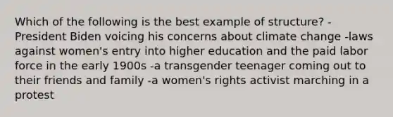 Which of the following is the best example of structure? -President Biden voicing his concerns about climate change -laws against women's entry into higher education and the paid labor force in the early 1900s -a transgender teenager coming out to their friends and family -a women's rights activist marching in a protest