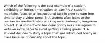 Which of the following is the best example of a student exhibiting an intrinsic motivation to learn? A. A student maintains focus on an instructional task in order to earn free time to play a video game. B. A student often looks to the teacher for feedback while working on a challenging long-term project. C. A student who has done poorly in a class agrees to write an extra paper to avoid getting a failing grade. D. A student decides to study a topic that was introduced briefly in class because of curiosity about the topic.