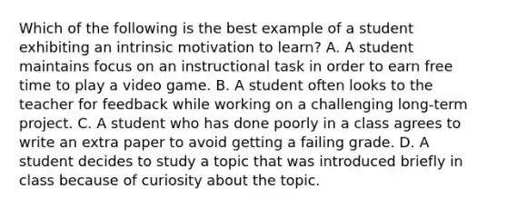 Which of the following is the best example of a student exhibiting an intrinsic motivation to learn? A. A student maintains focus on an instructional task in order to earn free time to play a video game. B. A student often looks to the teacher for feedback while working on a challenging long-term project. C. A student who has done poorly in a class agrees to write an extra paper to avoid getting a failing grade. D. A student decides to study a topic that was introduced briefly in class because of curiosity about the topic.