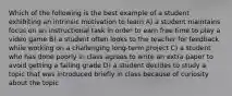 Which of the following is the best example of a student exhibiting an intrinsic motivation to learn A) a student maintains focus on an instructional task in order to earn free time to play a video game B) a student often looks to the teacher for feedback while working on a challenging long-term project C) a student who has done poorly in class agrees to write an extra paper to avoid getting a failing grade D) a student decides to study a topic that was introduced briefly in class because of curiosity about the topic