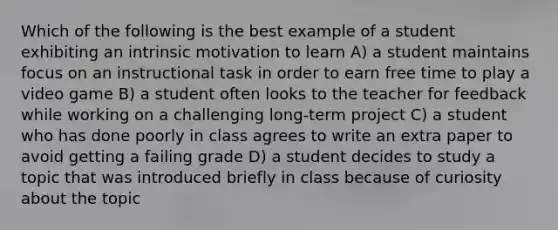 Which of the following is the best example of a student exhibiting an intrinsic motivation to learn A) a student maintains focus on an instructional task in order to earn free time to play a video game B) a student often looks to the teacher for feedback while working on a challenging long-term project C) a student who has done poorly in class agrees to write an extra paper to avoid getting a failing grade D) a student decides to study a topic that was introduced briefly in class because of curiosity about the topic