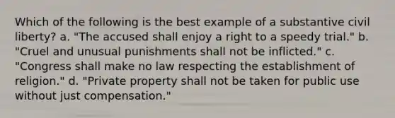 Which of the following is the best example of a substantive civil liberty? a. "The accused shall enjoy a right to a speedy trial." b. "Cruel and unusual punishments shall not be inflicted." c. "Congress shall make no law respecting the establishment of religion." d. "Private property shall not be taken for public use without just compensation."