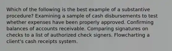 Which of the following is the best example of a substantive procedure? Examining a sample of cash disbursements to test whether expenses have been properly approved. Confirming balances of accounts receivable. Comparing signatures on checks to a list of authorized check signers. Flowcharting a client's cash receipts system.