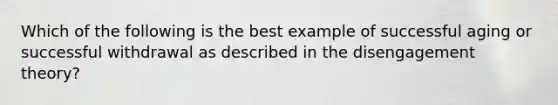 Which of the following is the best example of successful aging or successful withdrawal as described in the disengagement theory?