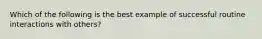 Which of the following is the best example of successful routine interactions with others?