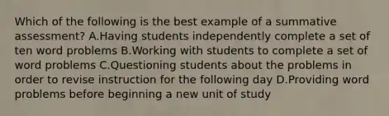 Which of the following is the best example of a summative assessment? A.Having students independently complete a set of ten word problems B.Working with students to complete a set of word problems C.Questioning students about the problems in order to revise instruction for the following day D.Providing word problems before beginning a new unit of study