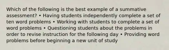 Which of the following is the best example of a summative assessment? • Having students independently complete a set of ten word problems • Working with students to complete a set of word problems • Questioning students about the problems in order to revise instruction for the following day • Providing word problems before beginning a new unit of study