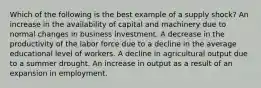 Which of the following is the best example of a supply shock? An increase in the availability of capital and machinery due to normal changes in business investment. A decrease in the productivity of the labor force due to a decline in the average educational level of workers. A decline in agricultural output due to a summer drought. An increase in output as a result of an expansion in employment.