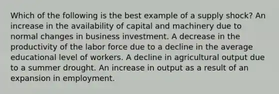 Which of the following is the best example of a <a href='https://www.questionai.com/knowledge/kmaATeIaM3-supply-shock' class='anchor-knowledge'>supply shock</a>? An increase in the availability of capital and machinery due to normal changes in business investment. A decrease in the productivity of the labor force due to a decline in the average educational level of workers. A decline in agricultural output due to a summer drought. An increase in output as a result of an expansion in employment.