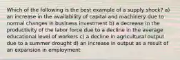 Which of the following is the best example of a supply shock? a) an increase in the availability of capital and machinery due to normal changes in business investment b) a decrease in the productivity of the labor force due to a decline in the average educational level of workers c) a decline in agricultural output due to a summer drought d) an increase in output as a result of an expansion in employment