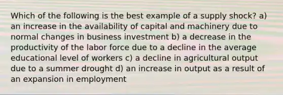 Which of the following is the best example of a supply shock? a) an increase in the availability of capital and machinery due to normal changes in business investment b) a decrease in the productivity of the labor force due to a decline in the average educational level of workers c) a decline in agricultural output due to a summer drought d) an increase in output as a result of an expansion in employment