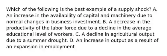 Which of the following is the best example of a supply shock? A. An increase in the availability of capital and machinery due to normal changes in business investment. B. A decrease in the productivity of the labor force due to a decline in the average educational level of workers. C. A decline in agricultural output due to a summer drought. D. An increase in output as a result of an expansion in employment.