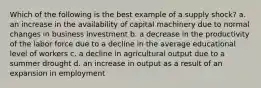 Which of the following is the best example of a supply shock? a. an increase in the availability of capital machinery due to normal changes in business investment b. a decrease in the productivity of the labor force due to a decline in the average educational level of workers c. a decline in agricultural output due to a summer drought d. an increase in output as a result of an expansion in employment