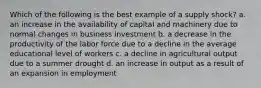 Which of the following is the best example of a supply shock? a. an increase in the availability of capital and machinery due to normal changes in business investment b. a decrease in the productivity of the labor force due to a decline in the average educational level of workers c. a decline in agricultural output due to a summer drought d. an increase in output as a result of an expansion in employment