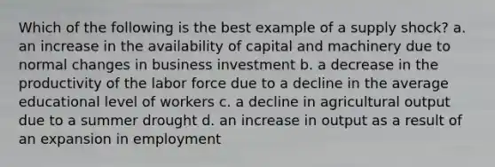 Which of the following is the best example of a supply shock? a. an increase in the availability of capital and machinery due to normal changes in business investment b. a decrease in the productivity of the labor force due to a decline in the average educational level of workers c. a decline in agricultural output due to a summer drought d. an increase in output as a result of an expansion in employment