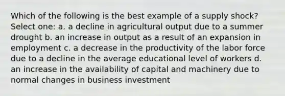 Which of the following is the best example of a supply shock? Select one: a. a decline in agricultural output due to a summer drought b. an increase in output as a result of an expansion in employment c. a decrease in the productivity of the labor force due to a decline in the average educational level of workers d. an increase in the availability of capital and machinery due to normal changes in business investment