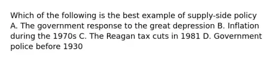 Which of the following is the best example of supply-side policy A. The government response to the great depression B. Inflation during the 1970s C. The Reagan tax cuts in 1981 D. Government police before 1930