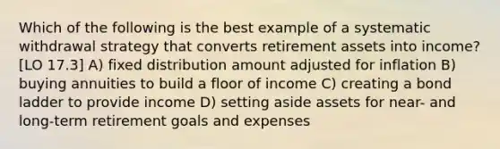 Which of the following is the best example of a systematic withdrawal strategy that converts retirement assets into income? [LO 17.3] A) fixed distribution amount adjusted for inflation B) buying annuities to build a floor of income C) creating a bond ladder to provide income D) setting aside assets for near- and long-term retirement goals and expenses