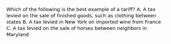 Which of the following is the best example of a tariff? A. A tax levied on the sale of finished goods, such as clothing between states B. A tax levied in New York on imported wine from France C. A tax levied on the sale of horses between neighbors in Maryland