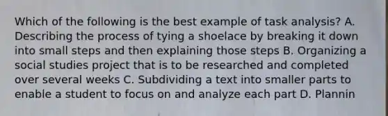 Which of the following is the best example of task analysis? A. Describing the process of tying a shoelace by breaking it down into small steps and then explaining those steps B. Organizing a social studies project that is to be researched and completed over several weeks C. Subdividing a text into smaller parts to enable a student to focus on and analyze each part D. Plannin