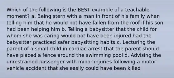 Which of the following is the BEST example of a teachable moment? a. Being stern with a man in front of his family when telling him that he would not have fallen from the roof if his son had been helping him b. Telling a babysitter that the child for whom she was caring would not have been injured had the babysitter practiced safer babysitting habits c. Lecturing the parent of a small child in cardiac arrest that the parent should have placed a fence around the swimming pool d. Advising the unrestrained passenger with minor injuries following a motor vehicle accident that she easily could have been killed