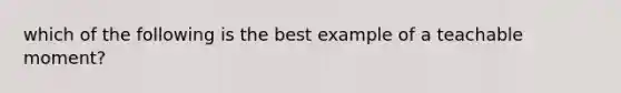 which of the following is the best example of a teachable moment?