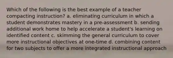 Which of the following is the best example of a teacher compacting instruction? a. eliminating curriculum in which a student demonstrates mastery in a pre-assessment b. sending additional work home to help accelerate a student's learning on identified content c. skimming the general curriculum to cover more instructional objectives at one-time d. combining content for two subjects to offer a more integrated instructional approach