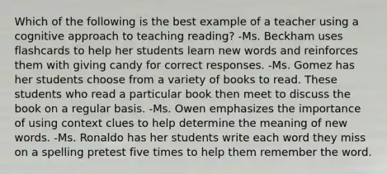 Which of the following is the best example of a teacher using a cognitive approach to teaching reading? -Ms. Beckham uses flashcards to help her students learn new words and reinforces them with giving candy for correct responses. -Ms. Gomez has her students choose from a variety of books to read. These students who read a particular book then meet to discuss the book on a regular basis. -Ms. Owen emphasizes the importance of using context clues to help determine the meaning of new words. -Ms. Ronaldo has her students write each word they miss on a spelling pretest five times to help them remember the word.