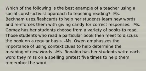 Which of the following is the best example of a teacher using a social constructivist approach to teaching reading? -Ms. Beckham uses flashcards to help her students learn new words and reinforces them with giving candy for correct responses. -Ms. Gomez has her students choose from a variety of books to read. Those students who read a particular book then meet to discuss the book on a regular basis. -Ms. Owen emphasizes the importance of using context clues to help determine the meaning of new words. -Ms. Ronaldo has her students write each word they miss on a spelling pretest five times to help them remember the word.