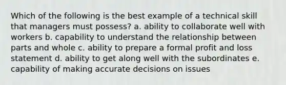 Which of the following is the best example of a technical skill that managers must possess? a. ability to collaborate well with workers b. capability to understand the relationship between parts and whole c. ability to prepare a formal profit and loss statement d. ability to get along well with the subordinates e. capability of making accurate decisions on issues