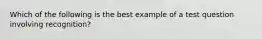 Which of the following is the best example of a test question involving recognition?