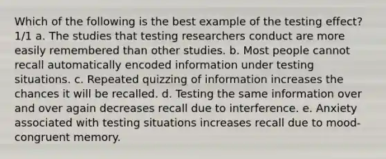 Which of the following is the best example of the testing effect? 1/1 a. The studies that testing researchers conduct are more easily remembered than other studies. b. Most people cannot recall automatically encoded information under testing situations. c. Repeated quizzing of information increases the chances it will be recalled. d. Testing the same information over and over again decreases recall due to interference. e. Anxiety associated with testing situations increases recall due to mood-congruent memory.