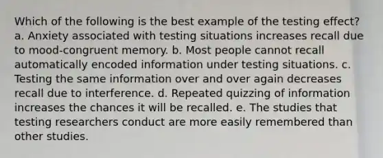 Which of the following is the best example of the testing effect? a. Anxiety associated with testing situations increases recall due to mood-congruent memory. b. Most people cannot recall automatically encoded information under testing situations. c. Testing the same information over and over again decreases recall due to interference. d. Repeated quizzing of information increases the chances it will be recalled. e. The studies that testing researchers conduct are more easily remembered than other studies.