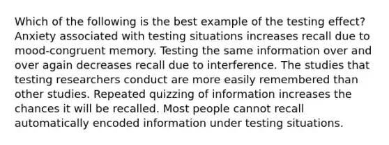 Which of the following is the best example of the testing effect? Anxiety associated with testing situations increases recall due to mood-congruent memory. Testing the same information over and over again decreases recall due to interference. The studies that testing researchers conduct are more easily remembered than other studies. Repeated quizzing of information increases the chances it will be recalled. Most people cannot recall automatically encoded information under testing situations.