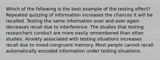 Which of the following is the best example of the testing effect? Repeated quizzing of information increases the chances it will be recalled. Testing the same information over and over again decreases recall due to interference. The studies that testing researchers conduct are more easily remembered than other studies. Anxiety associated with testing situations increases recall due to mood-congruent memory. Most people cannot recall automatically encoded information under testing situations.